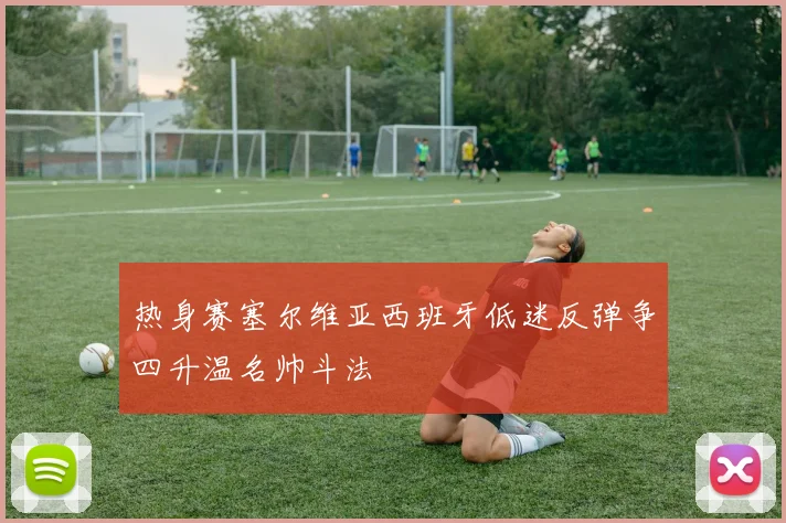 热身赛塞尔维亚西班牙低迷反弹争四升温名帅斗法