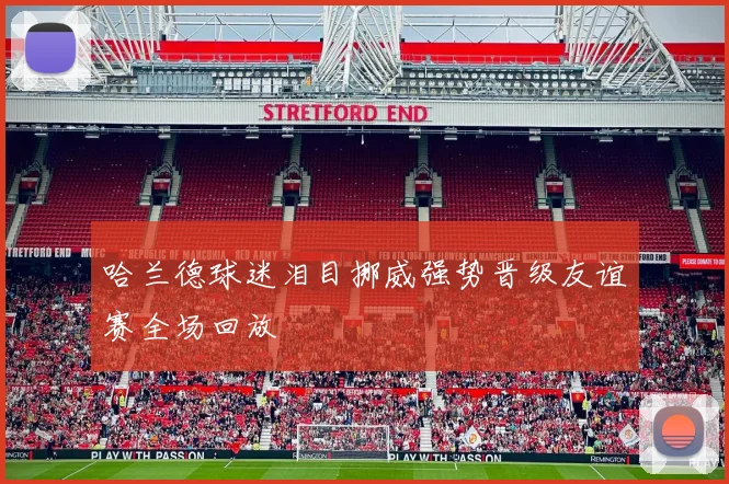 哈兰德球迷泪目挪威强势晋级友谊赛全场回放