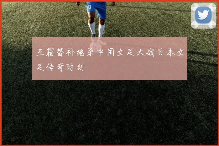 王霜替补绝杀中国女足大战日本女足传奇时刻