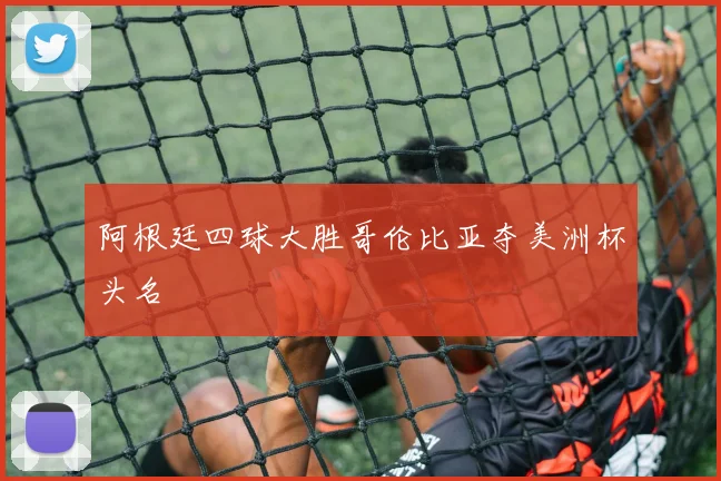 阿根廷四球大胜哥伦比亚夺美洲杯头名