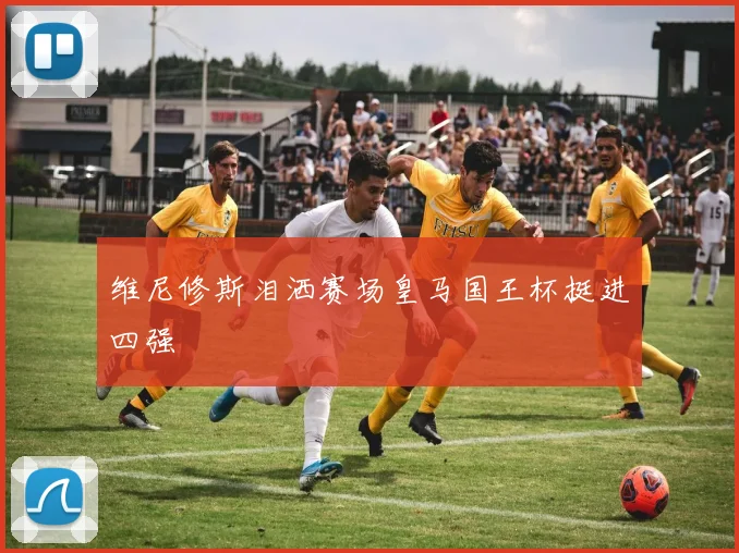 维尼修斯泪洒赛场皇马国王杯挺进四强