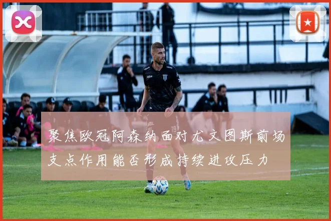 聚焦欧冠阿森纳面对尤文图斯前场支点作用能否形成持续进攻压力