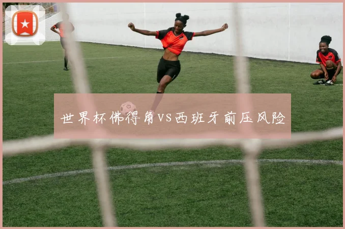 世界杯佛得角vs西班牙前压风险