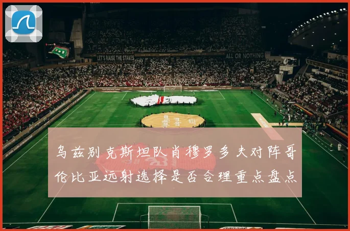 乌兹别克斯坦队肖穆罗多夫对阵哥伦比亚远射选择是否合理重点盘点