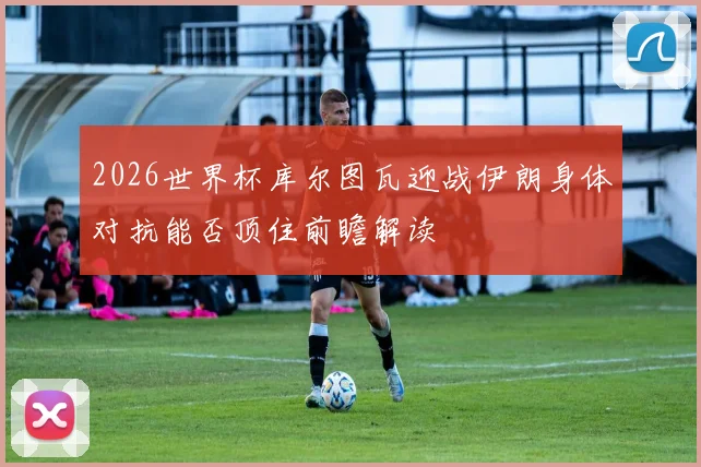 2026世界杯库尔图瓦迎战伊朗身体对抗能否顶住前瞻解读