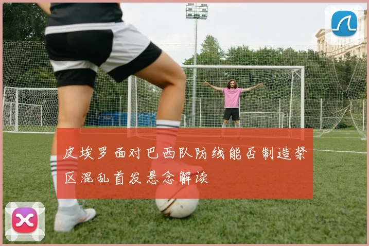 皮埃罗面对巴西队防线能否制造禁区混乱首发悬念解读