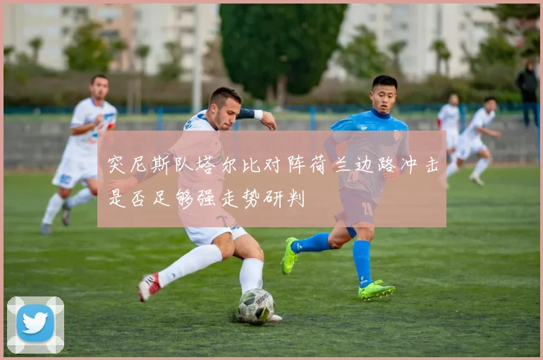 突尼斯队塔尔比对阵荷兰边路冲击是否足够强走势研判