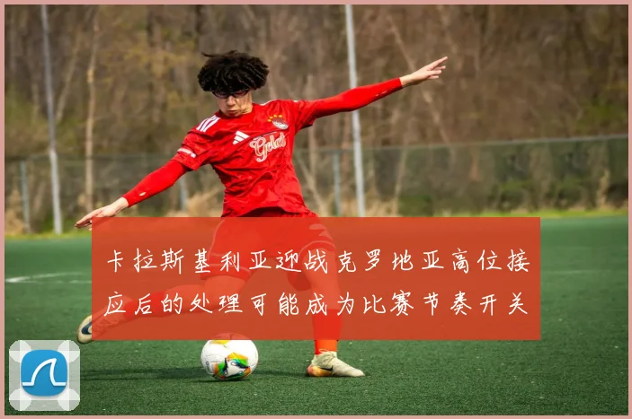 卡拉斯基利亚迎战克罗地亚高位接应后的处理可能成为比赛节奏开关