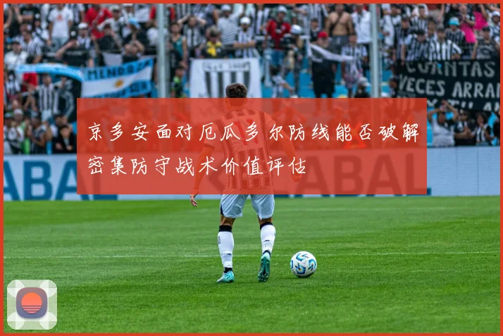 京多安面对厄瓜多尔防线能否破解密集防守战术价值评估
