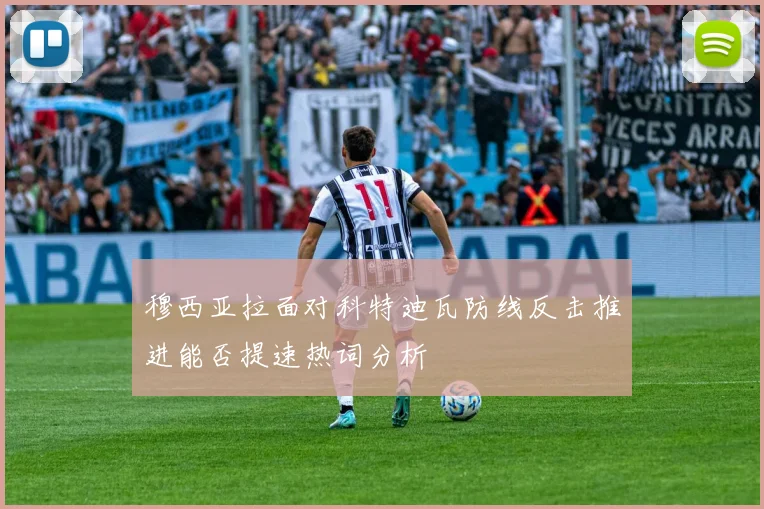 穆西亚拉面对科特迪瓦防线反击推进能否提速热词分析
