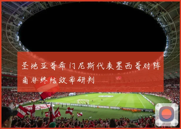 圣地亚哥希门尼斯代表墨西哥对阵南非终结效率研判