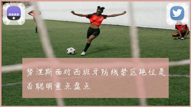 努涅斯面对西班牙防线禁区跑位是否聪明重点盘点