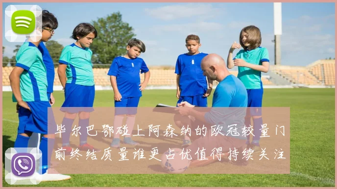 毕尔巴鄂碰上阿森纳的欧冠较量门前终结质量谁更占优值得持续关注