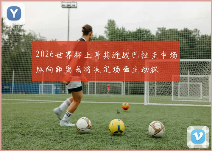 2026世界杯土耳其迎战巴拉圭中场纵向距离或将决定场面主动权