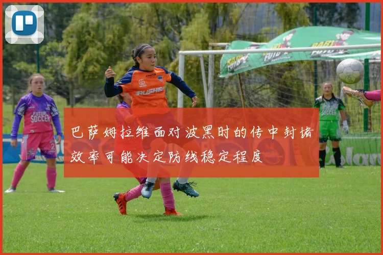 巴萨姆拉维面对波黑时的传中封堵效率可能决定防线稳定程度