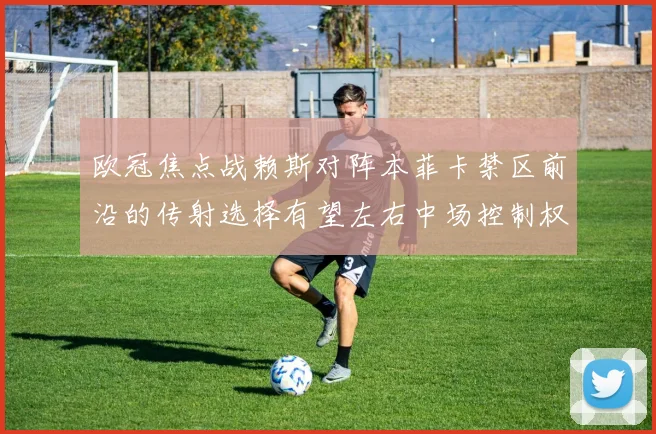 欧冠焦点战赖斯对阵本菲卡禁区前沿的传射选择有望左右中场控制权