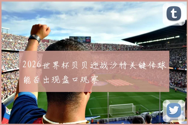 2026世界杯贝贝迎战沙特关键传球能否出现盘口观察