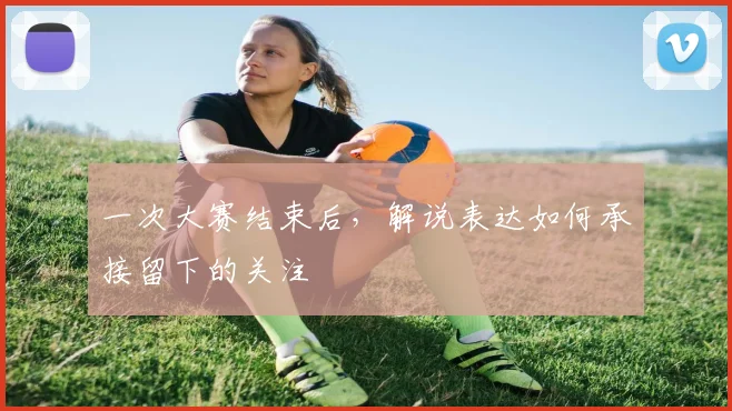 一次大赛结束后，解说表达如何承接留下的关注