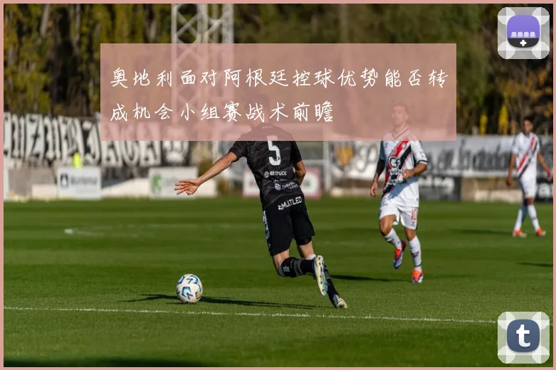 奥地利面对阿根廷控球优势能否转成机会小组赛战术前瞻