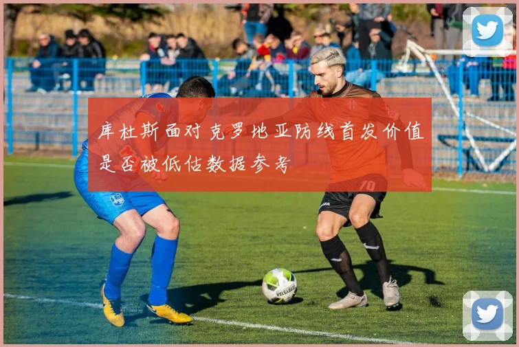 库杜斯面对克罗地亚防线首发价值是否被低估数据参考