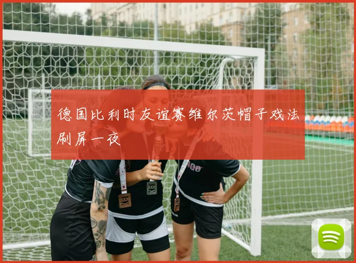 德国比利时友谊赛维尔茨帽子戏法刷屏一夜