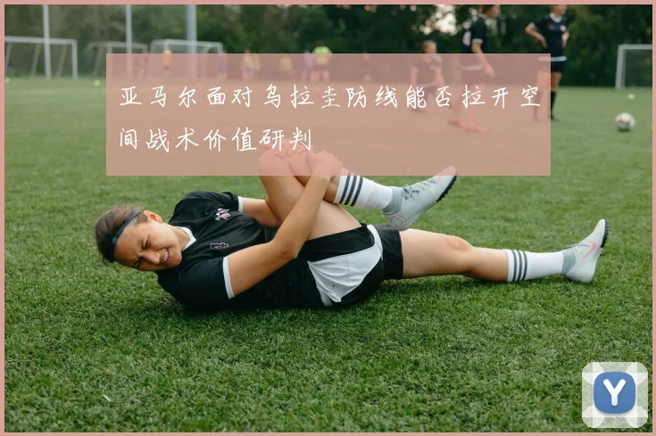 亚马尔面对乌拉圭防线能否拉开空间战术价值研判