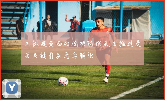 久保建英面对瑞典防线反击推进是否关键首发悬念解读