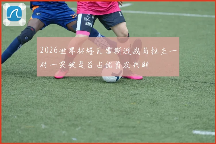 2026世界杯塔瓦雷斯迎战乌拉圭一对一突破是否占优首发判断
