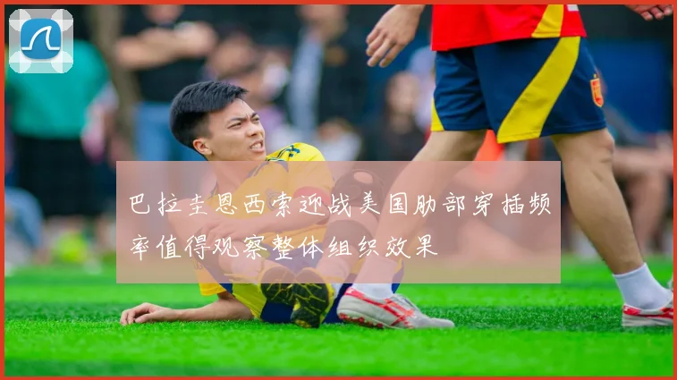 巴拉圭恩西索迎战美国肋部穿插频率值得观察整体组织效果