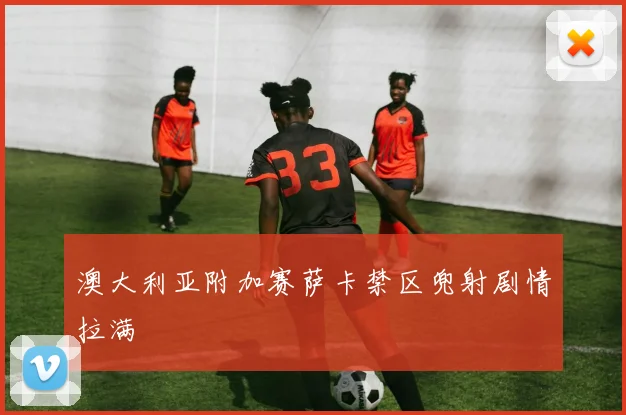 澳大利亚附加赛萨卡禁区兜射剧情拉满