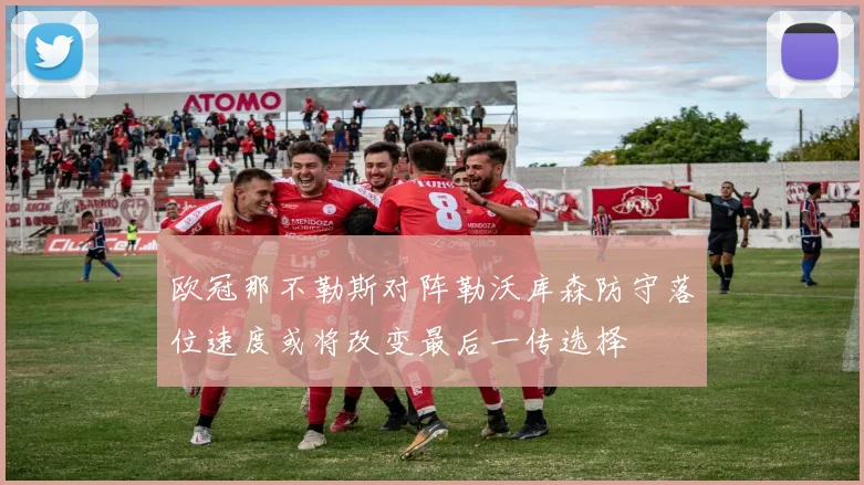 欧冠那不勒斯对阵勒沃库森防守落位速度或将改变最后一传选择