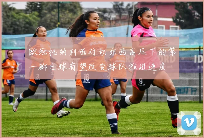 欧冠托纳利面对切尔西高压下的第一脚出球有望改变球队推进速度